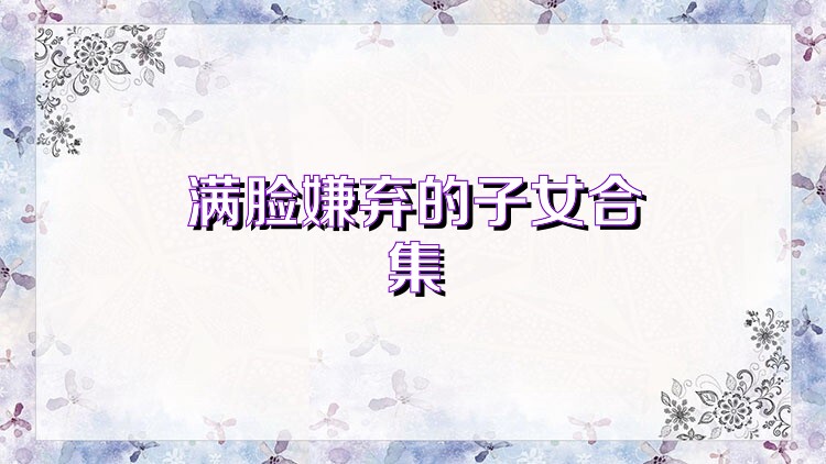 满脸嫌弃的子女合集